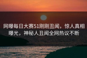 网曝每日大赛51刚刚丑闻，惊人真相曝光，神秘人丑闻全网热议不断