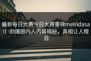 最新每日大赛今日大赛重磅meiridasai！劲爆圈内人内幕揭秘，真相让人瞠目