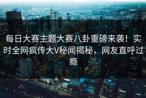每日大赛主题大赛八卦重磅来袭！实时全网疯传大V秘闻揭秘，网友直呼过瘾