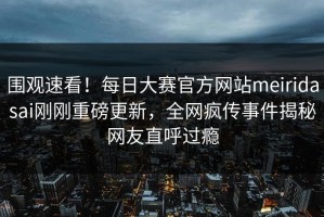 围观速看！每日大赛官方网站meiridasai刚刚重磅更新，全网疯传事件揭秘网友直呼过瘾