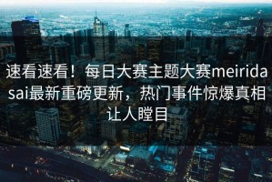 速看速看！每日大赛主题大赛meiridasai最新重磅更新，热门事件惊爆真相让人瞠目