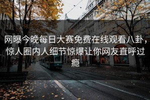 网曝今晚每日大赛免费在线观看八卦，惊人圈内人细节惊爆让你网友直呼过瘾