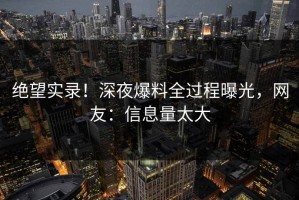 绝望实录！深夜爆料全过程曝光，网友：信息量太大