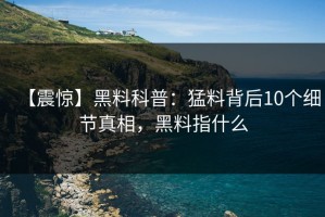 【震惊】黑料科普：猛料背后10个细节真相，黑料指什么