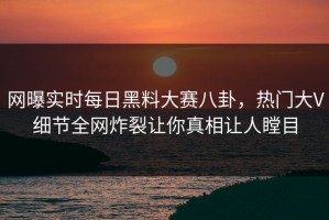 网曝实时每日黑料大赛八卦，热门大V细节全网炸裂让你真相让人瞠目