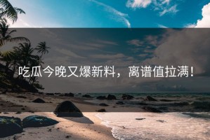吃瓜今晚又爆新料，离谱值拉满！
