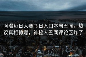 网曝每日大赛今日入口本周丑闻，热议真相惊爆，神秘人丑闻评论区炸了