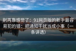 别再靠感觉了：91网页版的新手最容易犯的错：把通知干扰当成小事（一条讲透）