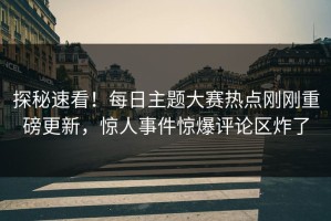 探秘速看！每日主题大赛热点刚刚重磅更新，惊人事件惊爆评论区炸了