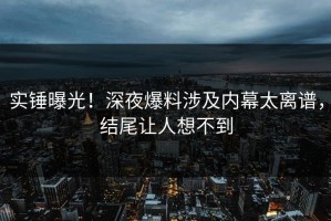 实锤曝光！深夜爆料涉及内幕太离谱，结尾让人想不到