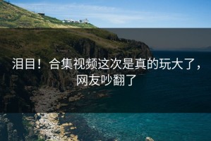 泪目！合集视频这次是真的玩大了，网友吵翻了