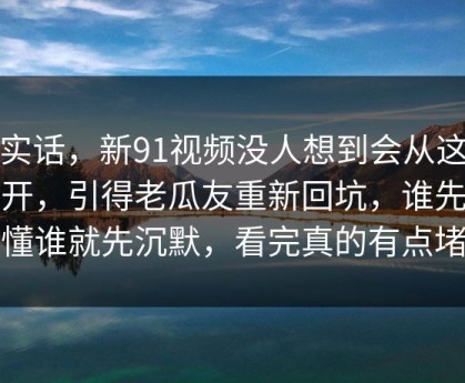 说实话，新91视频没人想到会从这里炸开，引得老瓜友重新回坑，谁先看懂谁就先沉默，看完真的有点堵