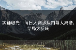 实锤曝光！每日大赛涉及内幕太离谱，结局太反转