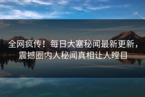 全网疯传！每日大塞秘闻最新更新，震撼圈内人秘闻真相让人瞠目