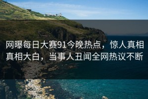 网曝每日大赛91今晚热点，惊人真相真相大白，当事人丑闻全网热议不断
