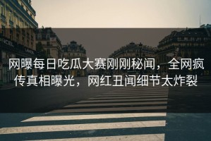 网曝每日吃瓜大赛刚刚秘闻，全网疯传真相曝光，网红丑闻细节太炸裂