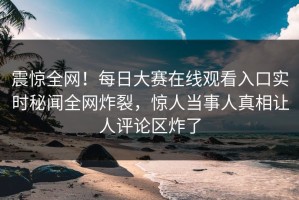 震惊全网！每日大赛在线观看入口实时秘闻全网炸裂，惊人当事人真相让人评论区炸了