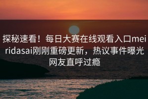 探秘速看！每日大赛在线观看入口meiridasai刚刚重磅更新，热议事件曝光网友直呼过瘾