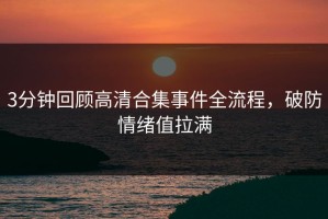 3分钟回顾高清合集事件全流程，破防情绪值拉满