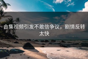 合集视频引发不敢信争议，剧情反转太快