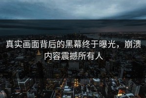 真实画面背后的黑幕终于曝光，崩溃内容震撼所有人
