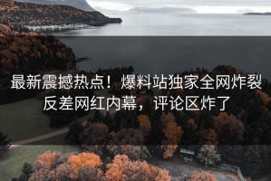 最新震撼热点！爆料站独家全网炸裂反差网红内幕，评论区炸了