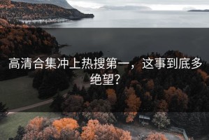 高清合集冲上热搜第一，这事到底多绝望？