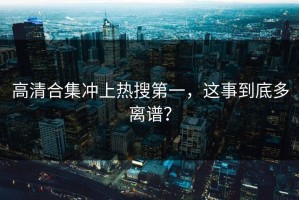 高清合集冲上热搜第一，这事到底多离谱？
