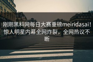 刚刚黑料网每日大赛重磅meiridasai！惊人明星内幕全网炸裂，全网热议不断
