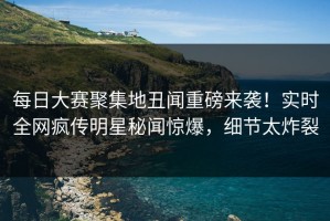 每日大赛聚集地丑闻重磅来袭！实时全网疯传明星秘闻惊爆，细节太炸裂