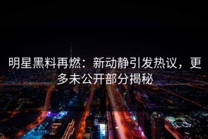 明星黑料再燃：新动静引发热议，更多未公开部分揭秘