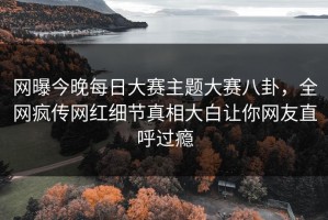网曝今晚每日大赛主题大赛八卦，全网疯传网红细节真相大白让你网友直呼过瘾