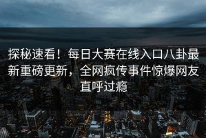 探秘速看！每日大赛在线入口八卦最新重磅更新，全网疯传事件惊爆网友直呼过瘾