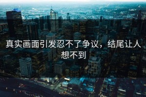 真实画面引发忍不了争议，结尾让人想不到