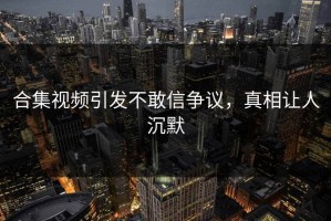 合集视频引发不敢信争议，真相让人沉默