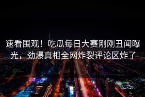 速看围观！吃瓜每日大赛刚刚丑闻曝光，劲爆真相全网炸裂评论区炸了