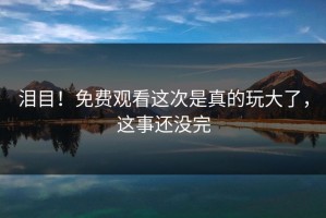 泪目！免费观看这次是真的玩大了，这事还没完