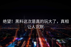 绝望！黑料这次是真的玩大了，真相让人沉默