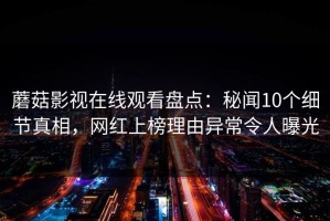 蘑菇影视在线观看盘点：秘闻10个细节真相，网红上榜理由异常令人曝光