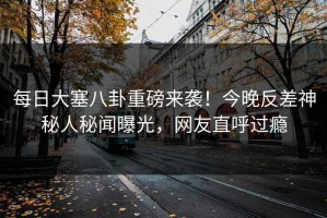 每日大塞八卦重磅来袭！今晚反差神秘人秘闻曝光，网友直呼过瘾