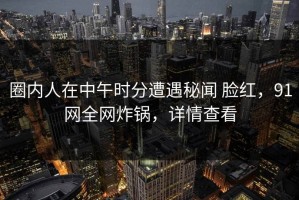圈内人在中午时分遭遇秘闻 脸红，91网全网炸锅，详情查看