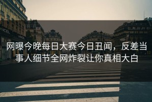 网曝今晚每日大赛今日丑闻，反差当事人细节全网炸裂让你真相大白