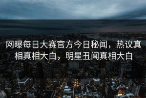 网曝每日大赛官方今日秘闻，热议真相真相大白，明星丑闻真相大白