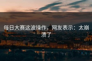 每日大赛这波操作，网友表示：太崩溃了