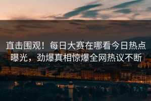 直击围观！每日大赛在哪看今日热点曝光，劲爆真相惊爆全网热议不断