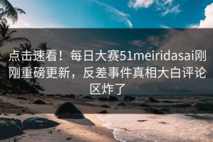 点击速看！每日大赛51meiridasai刚刚重磅更新，反差事件真相大白评论区炸了