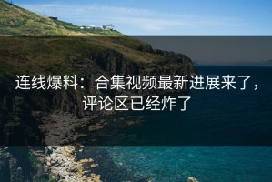 连线爆料：合集视频最新进展来了，评论区已经炸了