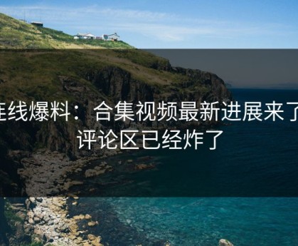 连线爆料：合集视频最新进展来了，评论区已经炸了