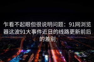 乍看不起眼但很说明问题：91网浏览器这波91大事件近日的线路更新前后的差别