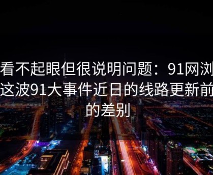 乍看不起眼但很说明问题：91网浏览器这波91大事件近日的线路更新前后的差别